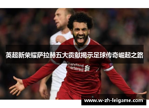 英超新荣耀萨拉赫五大贡献揭示足球传奇崛起之路