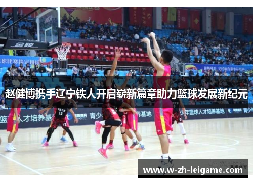赵健博携手辽宁铁人开启崭新篇章助力篮球发展新纪元