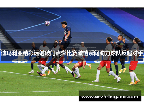 迪玛利亚精彩远射破门点燃比赛激情瞬间助力球队反超对手