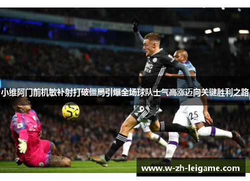 小维阿门前机敏补射打破僵局引爆全场球队士气高涨迈向关键胜利之路